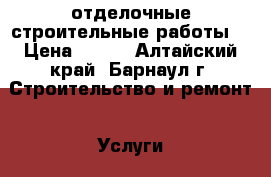 отделочные строительные работы  › Цена ­ 500 - Алтайский край, Барнаул г. Строительство и ремонт » Услуги   . Алтайский край,Барнаул г.